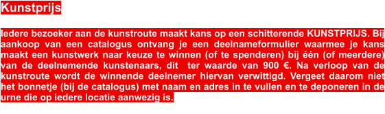 Kunstprijs  Iedere bezoeker aan de kunstroute maakt kans op een schitterende KUNSTPRIJS. Bij aankoop van een catalogus ontvang je een deelnameformulier waarmee je kans maakt een kunstwerk naar keuze te winnen (of te spenderen) bij ��n (of meerdere) van de deelnemende kunstenaars, dit  ter waarde van 900 �. Na verloop van de kunstroute wordt de winnende deelnemer hiervan verwittigd. Vergeet daarom niet het bonnetje (bij de catalogus) met naam en adres in te vullen en te deponeren in de urne die op iedere locatie aanwezig is.