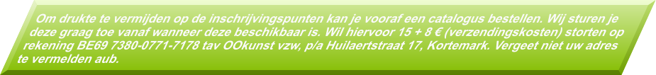 Om drukte te vermijden op de inschrijvingspunten kan je vooraf een catalogus bestellen. Wij sturen je deze graag toe vanaf wanneer deze beschikbaar is. Wil hiervoor 15 + 8 � (verzendingskosten) storten op rekening BE69 7380-0771-7178 tav OOkunst vzw, p/a Huilaertstraat 17, Kortemark. Vergeet niet uw adres te vermelden aub.